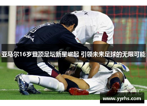亚马尔16岁登顶足坛新星崛起 引领未来足球的无限可能