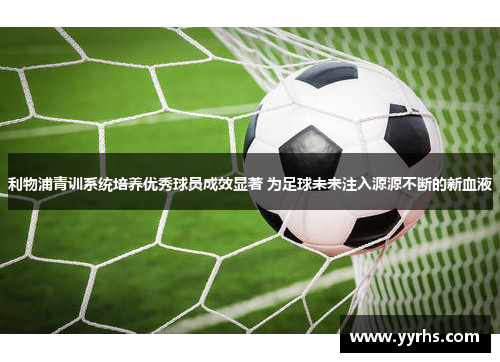 利物浦青训系统培养优秀球员成效显著 为足球未来注入源源不断的新血液