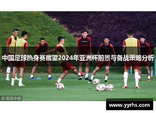 中国足球热身赛展望2024年亚洲杯前景与备战策略分析