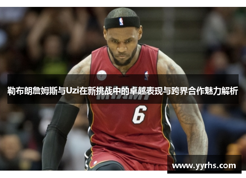 勒布朗詹姆斯与Uzi在新挑战中的卓越表现与跨界合作魅力解析