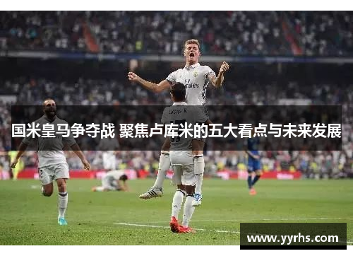 国米皇马争夺战 聚焦卢库米的五大看点与未来发展