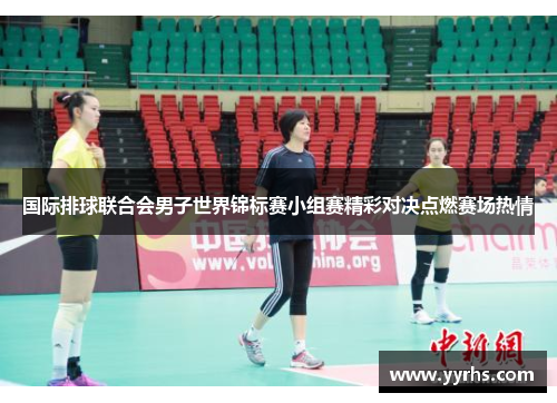 国际排球联合会男子世界锦标赛小组赛精彩对决点燃赛场热情