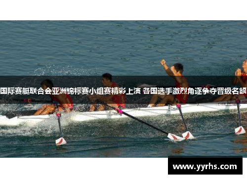 国际赛艇联合会亚洲锦标赛小组赛精彩上演 各国选手激烈角逐争夺晋级名额