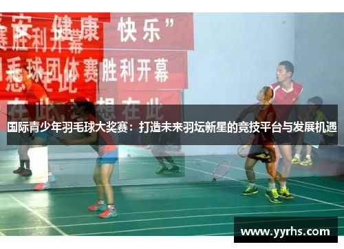 国际青少年羽毛球大奖赛：打造未来羽坛新星的竞技平台与发展机遇