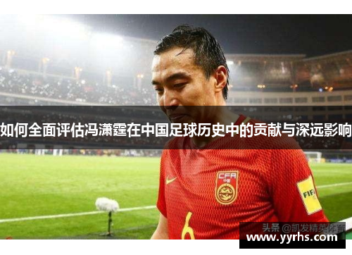 如何全面评估冯潇霆在中国足球历史中的贡献与深远影响 如何全面评估冯潇霆在中国足球历史中的贡献与深远影响