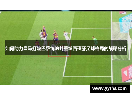 如何助力皇马打破巴萨统治并重塑西班牙足球格局的战略分析 如何助力皇马打破巴萨统治并重塑西班牙足球格局的战略分析