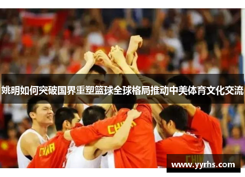 姚明如何突破国界重塑篮球全球格局推动中美体育文化交流 姚明如何突破国界重塑篮球全球格局推动中美体育文化交流