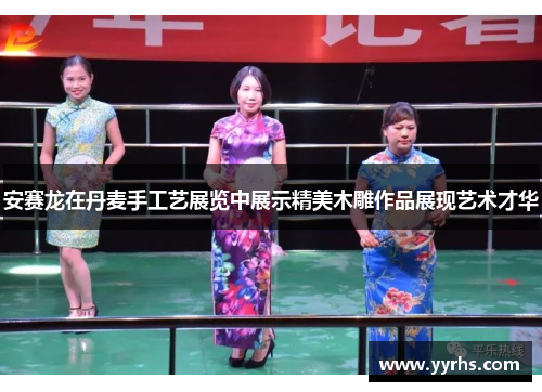 安赛龙在丹麦手工艺展览中展示精美木雕作品展现艺术才华