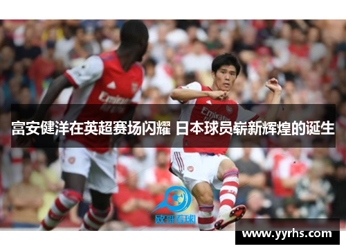 富安健洋在英超赛场闪耀 日本球员崭新辉煌的诞生