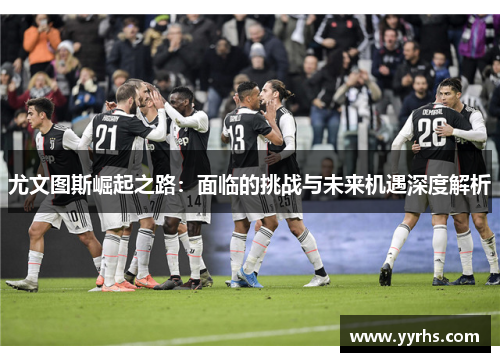 尤文图斯崛起之路：面临的挑战与未来机遇深度解析